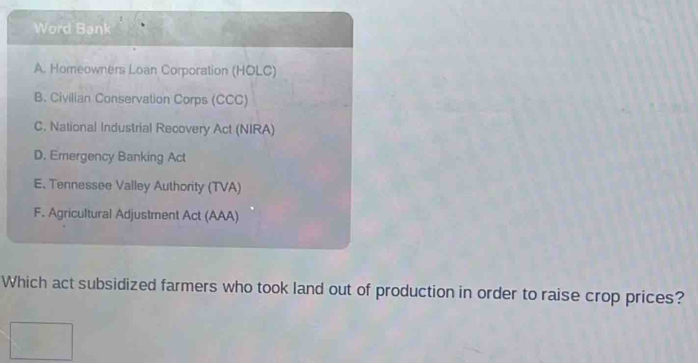 Word Bank
A. Homeowners Loan Corporation (HOLC)
B. Civilian Conservation Corps (CCC)
C. National Industrial Recovery Act (NIRA)
D. Emergency Banking Act
E. Tennessee Valley Authority (TVA)
F. Agricultural Adjustment Act (AAA)
Which act subsidized farmers who took land out of production in order to raise crop prices?