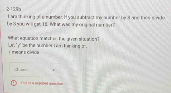 2-129b 
I am thinking of a number. If you subtract my number by 8 and then divide 
by 3 you will get 16. What was my original number? 
What equation matches the given situation? 
Let "y" be the number I am thinking of. 
/ means divide 
Choose 
This is a required question