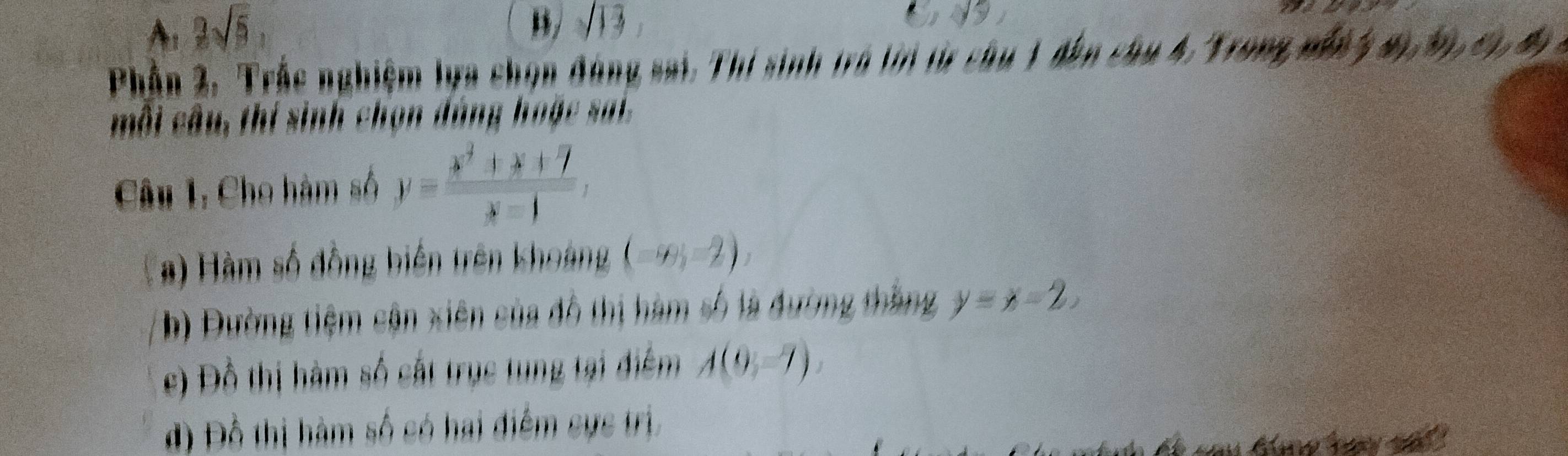 A: 2sqrt(5), 
B/ sqrt(13), 
Phần 2, Trắc nghiệm lựa chọn đóng sai. Thí sinh trá tn từ chu 1 đân chu 4. Trong nất y W,W,c), 
môi câu, thí sinh chọn đàng hoặc sa ,
Câu 1, Cho hàm số y= (x^2+x+7)/x-1 , 
#) Hàm số đồng biến trên khoảng (-∈fty ,-2), 
b) Đường tiệm cận xiên của đô thị hàm số là đường thắng y=x-2. 
e) Đồ thị hàm số cắt trục tung tại điểm A(0,-7). 
đ) Đồ thị hàm số có hai điểm sực trị,