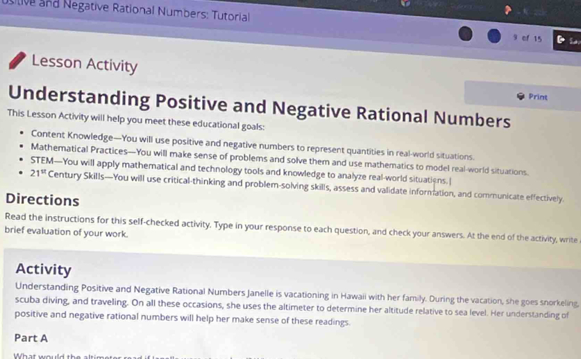 usitive and Negative Rational Numbers: Tutorial 9 of 15 So 
Lesson Activity 
Print 
Understanding Positive and Negative Rational Numbers 
This Lesson Activity will help you meet these educational goals: 
Content Knowledge—You will use positive and negative numbers to represent quantities in real-world situations. 
Mathematical Practices—You will make sense of problems and solve them and use mathematics to model real-world situations. 
STEM—You will apply mathematical and technology tools and knowledge to analyze real-world situations.
21^(st) Century Skills—You will use critical-thinking and problem-solving skills, assess and validate information, and communicate effectively. 
Directions 
Read the instructions for this self-checked activity. Type in your response to each question, and check your answers. At the end of the activity, write 
brief evaluation of your work. 
Activity 
Understanding Positive and Negative Rational Numbers Janelle is vacationing in Hawaii with her family. During the vacation, she goes snorkeling 
scuba diving, and traveling. On all these occasions, she uses the altimeter to determine her altitude relative to sea level. Her understanding of 
positive and negative rational numbers will help her make sense of these readings. 
Part A 
Wh at we wd t