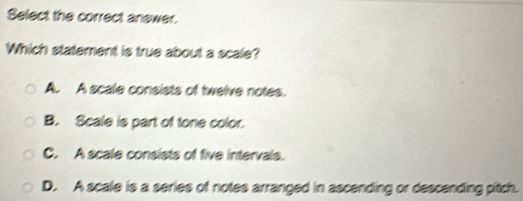 Select the correct anewer.
Which statement is true about a scale?
A. A scale consists of twelve notes.
B. Scale is part of tone color.
C. A scale consists of five intervals.
D. A scale is a series of notes arranged in ascending or descending pitch.