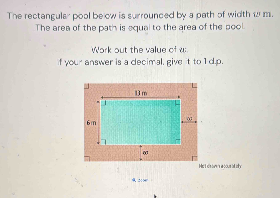 The rectangular pool below is surrounded by a path of width w m. 
The area of the path is equal to the area of the pool. 
Work out the value of w. 
If your answer is a decimal, give it to 1 d.p. 
Not drawn accurately 
Zoom