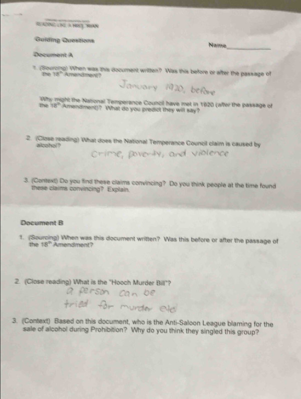 READING LIKL A HIST, NIAN 
Guiding Questions Name 
_ 
Document A 
1. (Sourcing) When was this document written? Was this before or after the passage of 
the 78° Amendment? 
Why might the National Temperance Council have met in 1920 (affer the passage of 
the 18° Amendment)? What do you predict they will say? 
2. (Close reading) What does the National Temperance Council claim is caused by 
alcohol? 
3. (Context) Do you find these claims convincing? Do you think people at the time found 
these claims convincing? Explain. 
Document B 
1. (Sourcing) When was this document written? Was this before or after the passage of 
the 18^(th) Amendment? 
2. (Close reading) What is the "Hooch Murder Bill"? 
3. (Context) Based on this document, who is the Anti-Saloon League blaming for the 
sale of alcohol during Prohibition? Why do you think they singled this group?