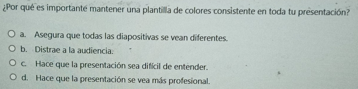 ¿Por qué es importante mantener una plantilla de colores consistente en toda tu presentación?
a. Asegura que todas las diapositivas se vean diferentes.
b. Distrae a la audiencia:
c. Hace que la presentación sea difícil de entender.
d. Hace que la presentación se vea más profesional.