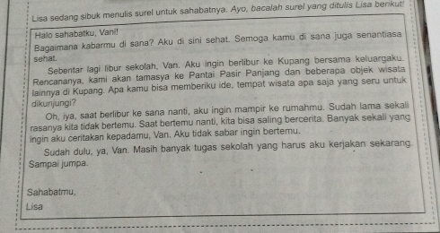 Lisa sedang sibuk menulis surel untuk sahabatnya. Ayo, bacalah surel yang ditulis Lisa berikut 
Halo sahabatku, Vani! 
Bagaimana kabarmu di sana? Aku di sini sehat. Semoga kamu di sana juga senantiasa 
sehat. 
Sebentar lagi libur sekolah, Van. Aku ingin berlibur ke Kupang bersama keluargaku. 
Rencananya, kami akan tamasya ke Pantai Pasir Panjang dan beberapa objek wisata 
lainnya di Kupang. Apa kamu bisa memberiku ide, tempat wisata apa saja yang seru untuk 
dikunjungi? 
Oh, iya, saat berlibur ke sana nanti, aku ingin mampir ke rumahmu. Sudah lama sekali 
rasanya kita tidak bertemu. Saat bertemu nanti, kita bisa saling bercerita. Banyak sekali yang 
ingin aku ceritakan kepadamu, Van. Aku tidak sabar ingin bertemu. 
Sudah dulu, ya, Van. Masih banyak tugas sekolah yang harus aku kerjakan sekarang. 
Sampai jumpa. 
Sahabatmu, 
Lisa