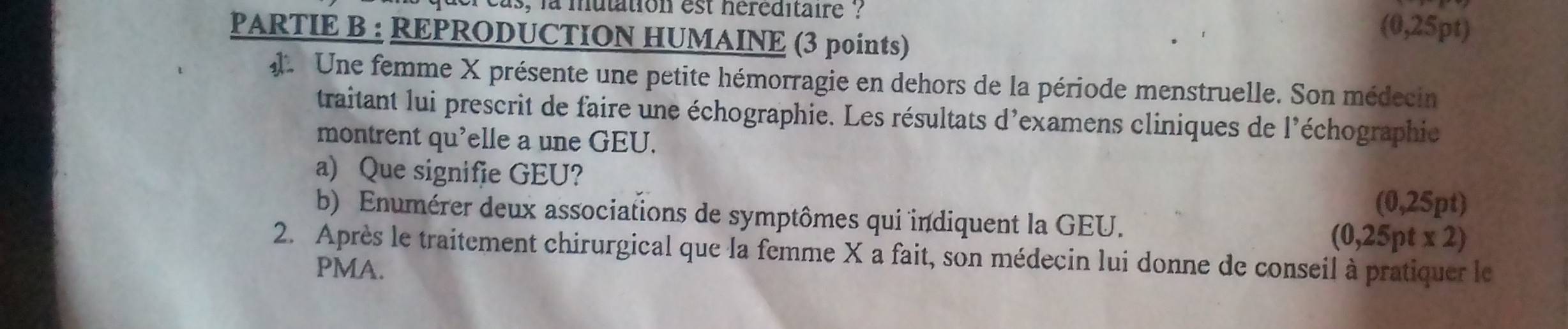 el cas, la mutation est héréditaire ? 
PARTIE B : REPRODUCTION HUMAINE (3 points)
(0,25pt)
Une femme X présente une petite hémorragie en dehors de la période menstruelle. Son médecin 
traitant lui prescrit de faire une échographie. Les résultats d'examens cliniques de l'échographie 
montrent qu'elle a une GEU. 
a) Que signifie GEU?
(0,25pt)
b) Enumérer deux associations de symptômes qui indiquent la GEU. (0,25pt* 2)
2. Après le traitement chirurgical que la femme X a fait, son médecin lui donne de conseil à pratiquer le 
PMA.