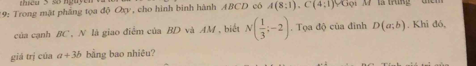 teu 5 so nguyen 
19: Trong mặt phẳng tọa độ Oxy, cho hình bình hành ABCD có A(8;1), C(4;1) ''Gội M'' là trung điịểm 
của cạnh BC, N là giao điểm của BD và AM, biết N( 1/3 ;-2). Tọa độ của đình D(a;b). Khi đó, 
giá trị của a+3b bằng bao nhiêu?