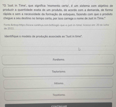 "O 'Just in Time', que significa 'momento certo', é um sistema com objetivo de
produzir a quantidade exata de um produto, de acordo com a demanda, de forma
rápida e sem a necessidade da formação de estoques, fazendo com que o produto
chegue a seu destino no tempo certo, por isso carrega o nome de Just in Time."
Fonte: https://www.sankhya.com.br/blog/o-que-e-just-in-time// Acesso em: 20 de /ulho
de 2022.
Identifique o modelo de produção associado ao "Just in time".
Fordismo.
Taylorismo.
Nilismo.
Toyotismo.