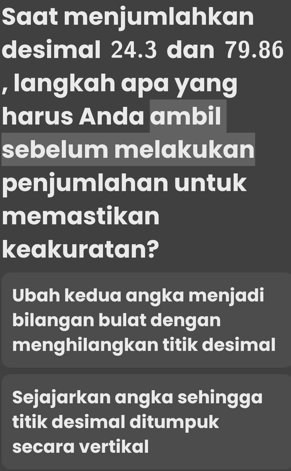 Saat menjumlahkan
desimal 24.3 dan 79.86
, langkah apa yang
harus Anda ambil
sebelum melakukan
penjumlahan untuk
memastikan
keakuratan?
Ubah kedua angka menjadi
bilangan bulat dengan
menghilangkan titik desimal
Sejajarkan angka sehingga
titik desimal ditumpuk
secara vertikal