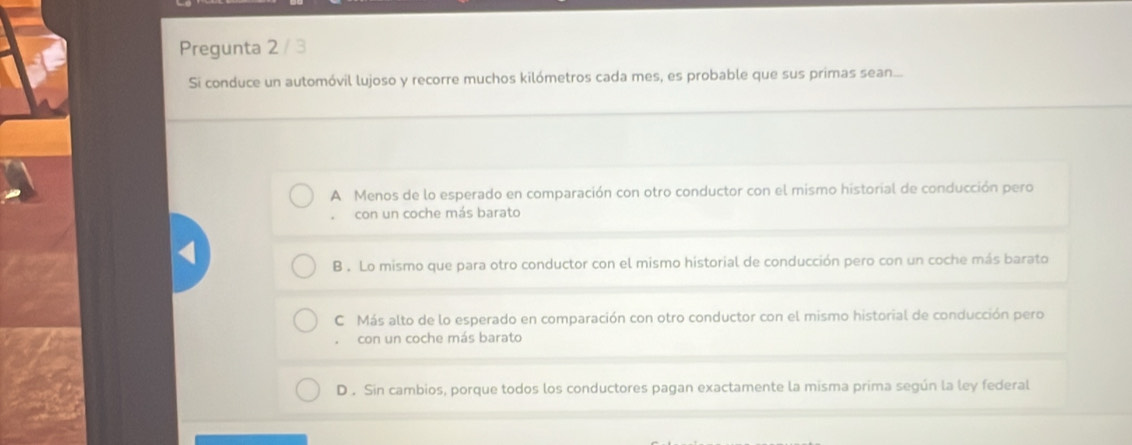 Pregunta 2 / 3
Si conduce un automóvil lujoso y recorre muchos kilómetros cada mes, es probable que sus primas sean...
A Menos de lo esperado en comparación con otro conductor con el mismo historial de conducción pero
con un coche más barato
B . Lo mismo que para otro conductor con el mismo historial de conducción pero con un coche más barato
C Más alto de lo esperado en comparación con otro conductor con el mismo historial de conducción pero
con un coche más barato
D . Sin cambios, porque todos los conductores pagan exactamente la misma prima según la ley federal