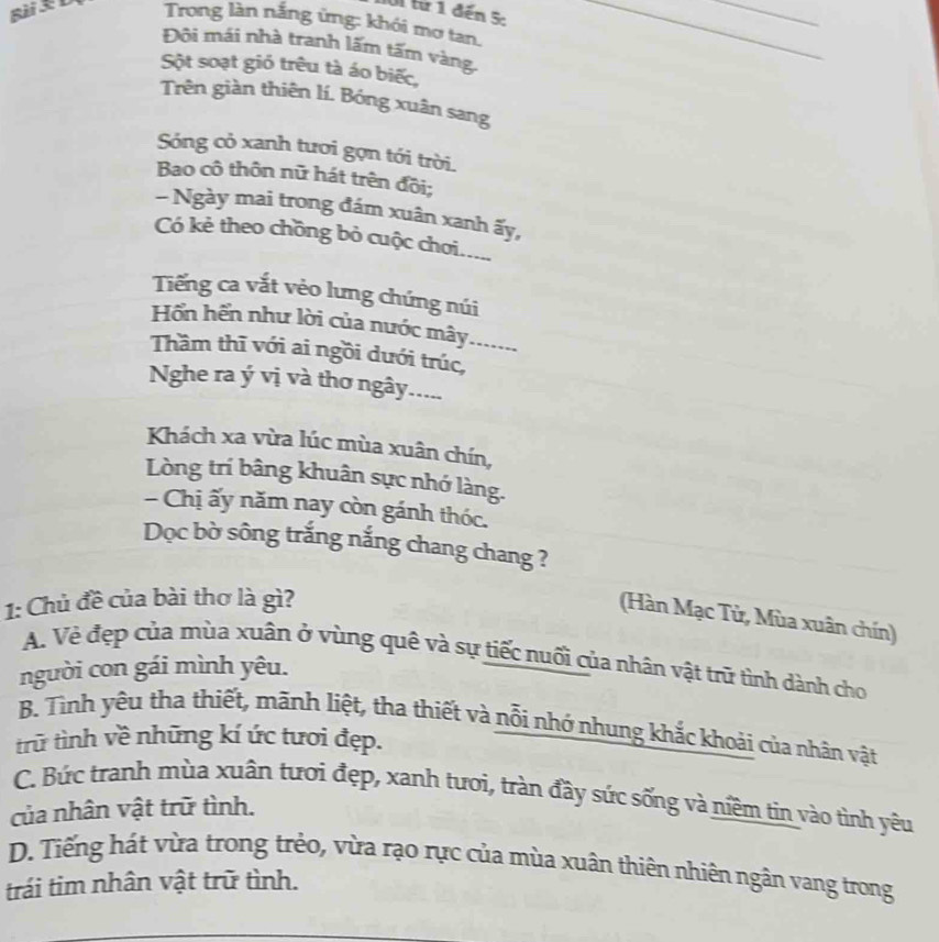 từ 1 đến 5:
_
Bài 3 Đ Trong làn nắng ứng: khói mơ tan._
Đôi mái nhà tranh lãm tấm vàng.
Sột soạt gió trêu tà áo biếc,
Trên giàn thiên lí. Bóng xuân sang
Sóng cỏ xanh tươi gợn tới trời.
Bao cô thôn nữ hát trên đồi;
- Ngày mai trong đám xuân xanh ấy,
Có kẻ theo chồng bỏ cuộc chơi.....
Tếng ca vắt vẻo lưng chứng núi
Hồn hến như lời của nước mây ..
Thầm thĩ với ai ngồi dưới trúc,_
Nghe ra ý vị và thơ ngây.....
Khách xa vừa lúc mùa xuân chín,
Lòng trí bâng khuân sực nhớ làng.
- Chị ấy năm nay còn gánh thóc.
Dọc bờ sông trắng nắng chang chang ?
1: Chủ đề của bài thơ là gì?
(Hàn Mạc Tử, Mùa xuân chín)
A. Vẻ đẹp của mùa xuân ở vùng quê và sự tiếc nuối của nhân vật trữ tình dành cho
người con gái mình yêu.
B. Tình yêu tha thiết, mãnh liệt, tha thiết và nỗi nhớ nhung khắc khoải của nhân vật
trữ tình về những kí ức tươi đẹp.
C. Bức tranh mùa xuân tươi đẹp, xanh tươi, tràn đầy sức sống và niềm tin vào tình yêu
của nhân vật trữ tình.
D. Tiếng hát vừa trong trẻo, vừa rạo rực của mùa xuân thiên nhiên ngân vang trong
trái tim nhân vật trữ tình.