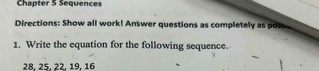 Chapter 5 Sequences 
Directions: Show all work! Answer questions as completely as poss. 
1. Write the equation for the following sequence.
28, 25, 22, 19, 16