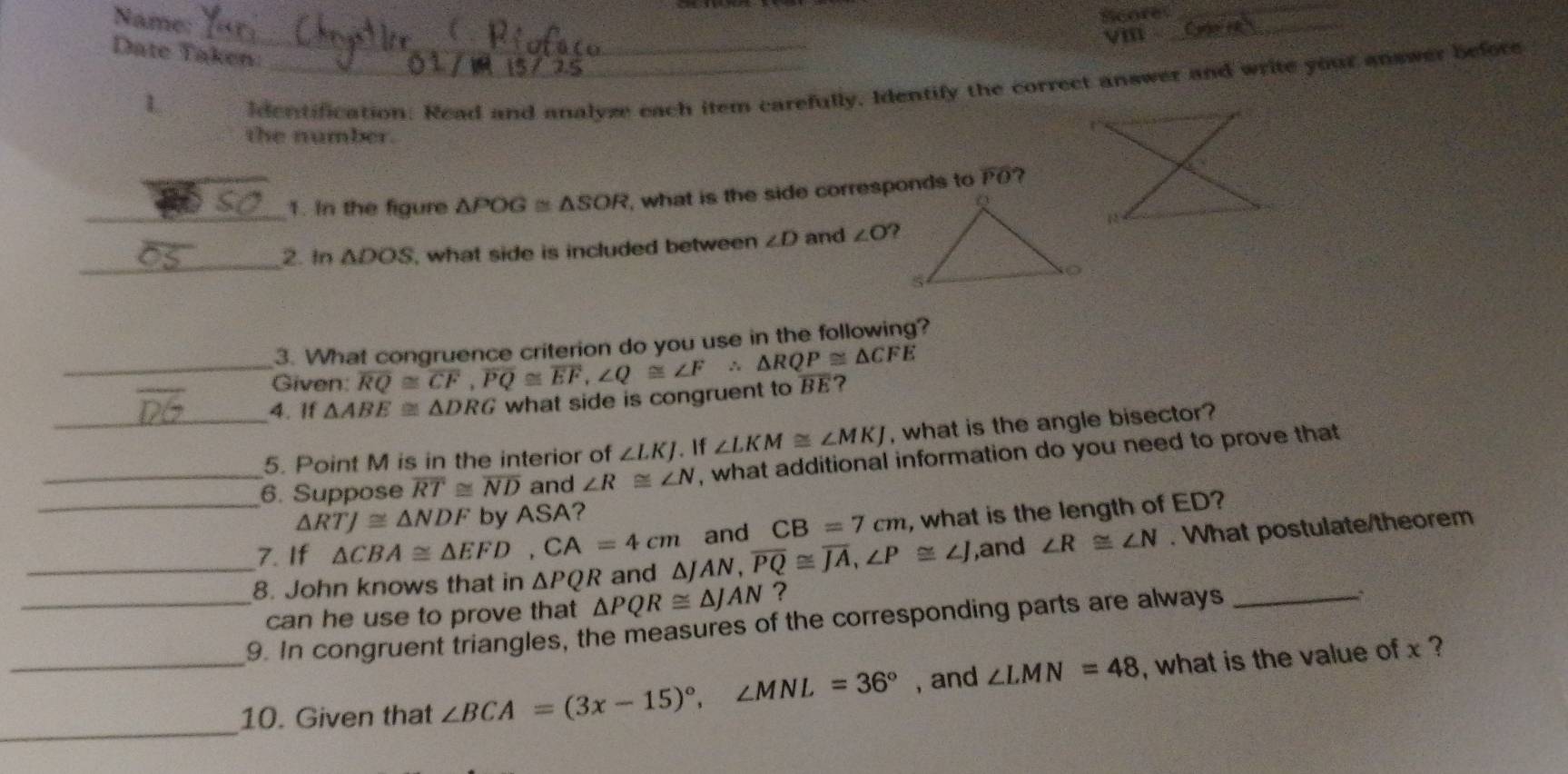 Name:
Scores_
_
vin
_
Date Taken:
1
ldentification. Read and analyze each item carefully, Identify the correct answer and write your answer before
the number.
_1. In the figure △ POG≌ △ SOR , what is the side corresponds to PO?
2. In △ DOS what side is included between ∠ D and ∠ O
_
3. What congruence criterion do you use in the following?
_Given: overline RQ≌ overline CF,overline PQ≌ overline EF,∠ Q≌ ∠ F∴ △ RQP≌ △ CFE
4.If △ ABE≌ △ DRG what side is congruent to overline BE ?
_5. Point M is in the interior of ∠ LKJ. If ∠ LKM≌ ∠ MKJ , what is the angle bisector?
_6. Suppose overline RT≌ overline ND and ∠ R≌ ∠ N , what additional information do you need to prove that
△ RTJ≌ △ NDF by ASA?
_7. If △ CBA≌ △ EFD,CA=4cm and CB=7cm , what is the length of ED?
_8. John knows that in △ PQR and △ JAN,overline PQ≌ overline JA,∠ P≌ ∠ J ,and ∠ R≌ ∠ N. What postulate/theorem
can he use to prove that △ PQR≌ △ JAN ?
_9. In congruent triangles, the measures of the corresponding parts are always_
_
_10. Given that ∠ BCA=(3x-15)^circ ,∠ MNL=36° , and ∠ LMN=48 , what is the value of x ?