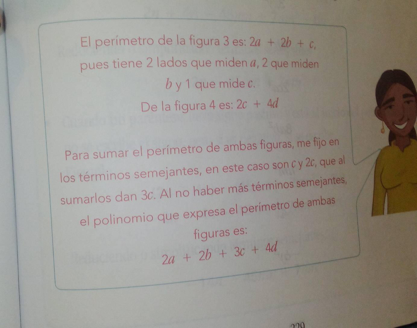 El perímetro de la figura 3 es: 2a+2b+c, 
pues tiene 2 lados que miden #, 2 que miden
b y 1 que mide c. 
De la figura 4 es: 2c+4d
Para sumar el perímetro de ambas figuras, me fijo en 
los términos semejantes, en este caso son c y 2c, que al 
sumarlos dan 3c. Al no haber más términos semejantes, 
el polinomio que expresa el perímetro de ambas 
figuras es:
2a+2b+3c+4d