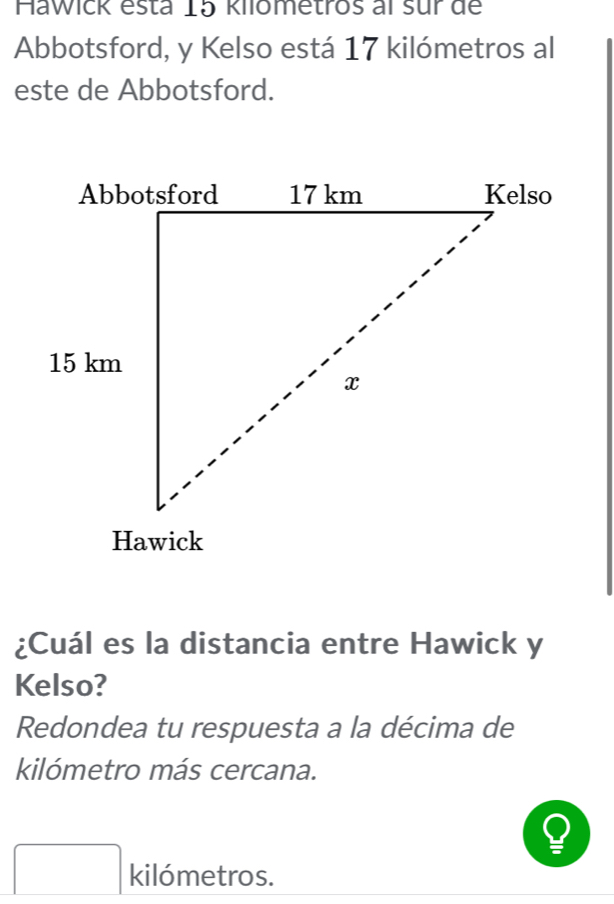 Hawick esta 15 kilometros al sur de 
Abbotsford, y Kelso está 17 kilómetros al 
este de Abbotsford. 
¿Cuál es la distancia entre Hawick y 
Kelso? 
Redondea tu respuesta a la décima de 
kilómetro más cercana.
□ kilómetros.