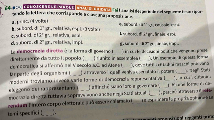 64-000 CONOSCERE LE PAROLE ANALISI GUIDATA Fai l’analisi del periodo del seguente testo ripor-
tando la lettera che corrisponde a ciascuna proposizione.
a. princ. (4 volte)
e. subord. di 1°gr :., causale, espl.
b. subord. di 1° gr., relativa, espl. (3 volte)
c. subord. di 2°gr., relativa, espl. f. subord. di 2°gr. , finale, espl.
d. subord. di 2°g r., relativa, impl. g. subord. di 2°gr. ., finale, impl.
La democrazia diretta è la forma di governo (_ ) in cui le decisioni politiche vengono prese
direttamente da tutto il popolo (_ ) riunito in assemblea ( _). Un esempio di questa forma
democratica si affermò nel V secolo a.C. ad Atene (_ ), dove tutti i cittadini maschi potevano
far parte degli organismi (_ ) attraverso i quali veniva esercitato il potere (_ ). Negli Stati
moderni troviamo invece varie forme di democrazia rappresentativa (_ ), in cui i cittadini
eleggono dei rappresentanti ( ) affinché siano loro a governare (_ ). Alcune forme di de-
mocrazia diretta tuttavia sopravvivono anche negli Stati attuali (_ ), perché attraverso il refe-
rendum l'intero corpo elettorale può essere chiamato (_ ) a esprimere la propria opinione su
temi specifici (_ ).
ti proposizioni reggenti prim