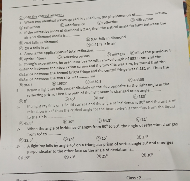 Choose the correct answer :
1- When two identical waves spread in a medium, the phenomenon of _occurs.
a refraction ⓑ interference C reflection d diffraction
2- If the refractive index of diamond is 2.42, then the critical angle for light between the
air and diamond media is_
@ 24.4 falls in diamond ⑤ 0.41 falls in diamond
c 24.4 falls in air Ở 0.41 falls in air
3- Among the applications of total reflection._
@ optical fibers ⓑ reflective prisms © mirages @ all of the previous 4-
In Young's experiment, he used laser beams with a wavelength of 632.8 nm and the
distance between the observation screen and the two slits was 1 m, he found that the
distance between the second bright fringe and the central fringe was 0.131 m. Then the
distance between the two slits was _n m
③ 9661 ⑤ 19322 © 4830.5 ④ 48305
5- When a light ray falls perpendicularly on the side opposite to the right angle in the
reflecting prism, Then the path of the light beam is changed at an angle
a 0^0
b 45° a 90°
a 180°
6- If a light ray falls on a liquid surface and the angle of incidence is 30° and the angle of
refraction is 21° then the critical angle for the beam when it transfers from the liquid
to the air is_
a 45.8°
⑥ 30° a 54.8° a 21°
7- When the angle of incidence changes from 60° to 30° , the angle of refraction changes
from 45° to_
a 22.5°
24°
15°
d 23°
3- A light ray falls by angle 45° on a triangular prism of vertex ang!e 30° and emerges
perpendicular to the other face so the angle of deviation is_
a 15°
⑥ 20°
25^0
d 30°
Name
_
Class : 2 ........