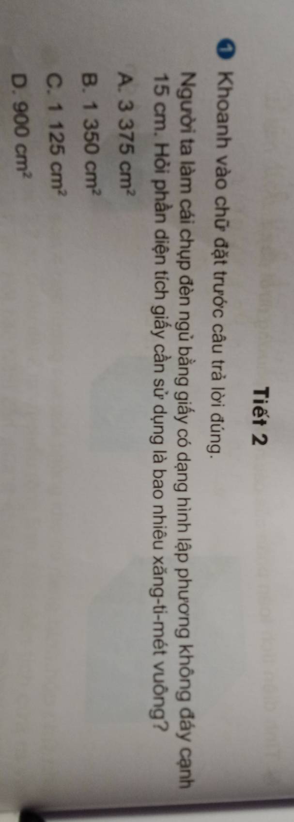 Tiết 2
O Khoanh vào chữ đặt trước câu trả lời đúng.
Người ta làm cái chụp đèn ngủ bằng giấy có dạng hình lập phương không đáy cạnh
15 cm. Hỏi phần diện tích giấy cần sử dụng là bao nhiêu xăng-ti-mét vuông?
A. 3375cm^2
B. 1350cm^2
C. 1125cm^2
D. 900cm^2