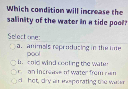 Which condition will increase the
salinity of the water in a tide pool?
Select one:
a. animals reproducing in the tide
pool
b. cold wind cooling the water
c. an increase of water from rain
d. hot, dry air evaporating the water