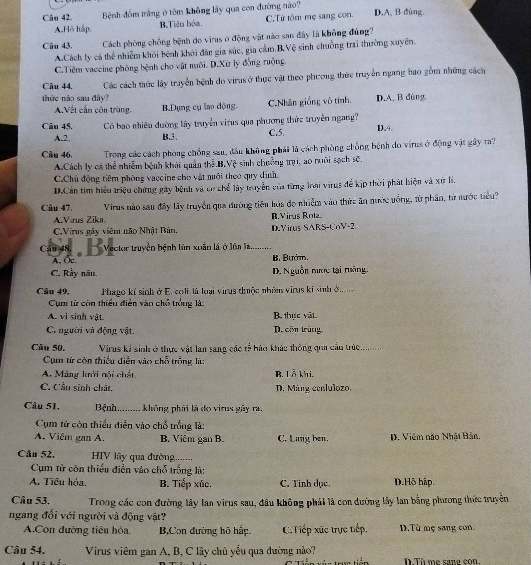 Bệnh đồm trắng ở tôm không lấy qua con đường nào? D.A, B đúng.
A.Hô hấp. B.Tiêu hóa. C.Từ tôm mẹ sang con.
Câu 43. Cách phòng chống bệnh do virus ở động vật nào sau đây là không đúng?
A.Cách ly cá thể nhiễm khỏi bệnh khỏi đàn gia súc, gia cầm.B.Vệ sinh chuồng trại thường xuyên.
C.Tiêm vaccine phòng bệnh cho vật nuôi. D.Xử lý đồng ruộng.
Câu 44. Các cách thức lây truyền bệnh do virus ở thực vật theo phương thức truyền ngang bao gồm những cách
thức nào sau đây? D.A, B đúng.
A.Vết cắn côn trùng. B.Dụng cụ lao động. C.Nhân giống vô tính.
Câu 45. Có bao nhiêu đường lây truyền virus qua phương thức truyền ngang?
A.2. B.3. C.5.
D.4.
Câu 46.  Trong các cách phòng chống sau, đâu không phải là cách phòng chống bệnh do virus ở động vật gây ra?
A.Cách ly cá thể nhiễm bệnh khỏi quần thể.B.Vệ sinh chuồng trại, ao nuôi sạch sẽ.
C.Chủ động tiêm phòng vaccine cho vật nuôi theo quy định.
D.Cần tìm hiểu triệu chứng gây bệnh và cơ chế lây truyền của từng loại virus để kịp thời phát hiện và xứ lí.
Câu 47. Virus nào sau đây lây truyền qua đường tiêu hóa do nhiễm vào thức ăn nước uống, từ phân, từ nước tiểu?
A.Virus Zika. B.Virus Rota.
C.Virus gây viêm não Nhật Bản. D.Virus SARS-CoV-2.
Câu 48. Vector truyền bênh lùn xoân lá ở lúa là..........
A. Oc. B. Bướm.
C. Rầy nâu. D. Nguồn nước tại ruộng.
Câu 49. Phago kí sinh ở E. coli là loại virus thuộc nhóm virus kí sinh ở.    
Cụm từ còn thiếu điền vào chỗ trống là:
A. vi sinh vật. B. thực vật.
C. người và động vật. D. côn trùng.
Câu 50. Virus kí sinh ở thực vật lan sang các tế bào khác thông qua cấu trúc_
Cụm từ còn thiếu điền vào chỗ trống là:
A. Màng lưới nội chất. B. Lỗ khí.
C. Cầu sinh chất. D. Màng cenlulozo.
Câu 51. Bệnh.      . không phải là do virus gây ra.
Cụm từ còn thiếu điền vào chỗ trống là:
A. Viêm gan A. B. Viêm gan B. C. Lang ben. D. Viêm não Nhật Bản.
Câu 52. HIV lây qua đường.......
Cụm từ còn thiếu điền vào chỗ trống là:
A. Tiêu hóa. B. Tiếp xúc. C. Tình dục. D.Hô hấp.
Câu 53. Trong các con đường lây lan virus sau, đâu không phải là con đường lây lan bằng phương thức truyền
ngang đối với người và động vật?
A.Con đường tiêu hóa. B.Con đường hô hấp. C.Tiếp xúc trực tiếp. D.Từ mẹ sang con.
Câu 54. Virus viêm gan A, B, C lây chủ yếu qua đường nào?
r tiến D Từ me sang con.