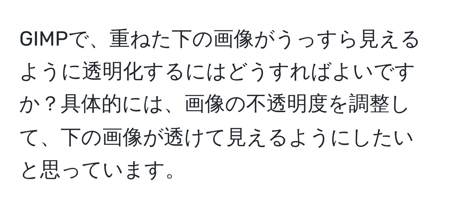 GIMPで、重ねた下の画像がうっすら見えるように透明化するにはどうすればよいですか？具体的には、画像の不透明度を調整して、下の画像が透けて見えるようにしたいと思っています。