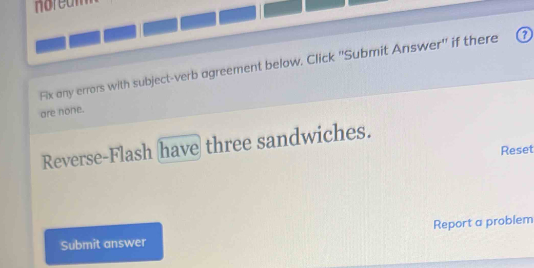 noream 
Fix any errors with subject-verb agreement below. Click 'Submit Answer" if there 
are none. 
Reverse-Flash have three sandwiches. 
Reset 
Submit answer Report a problem