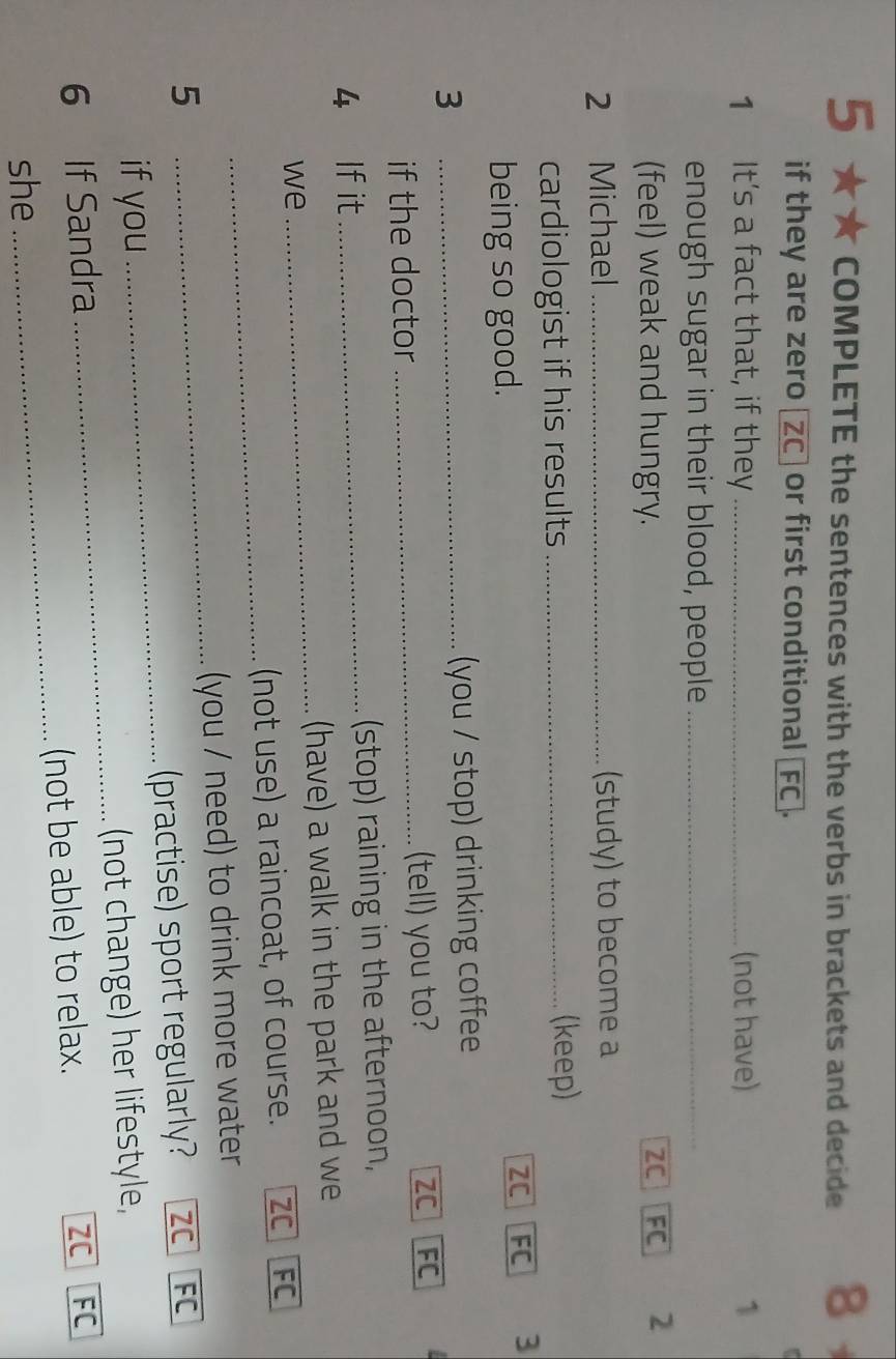 5 ★★ COMPLETE the sentences with the verbs in brackets and decide 8
if they are zero _ZC] or first conditional _FC].
1 It's a fact that, if they _(not have) 1
enough sugar in their blood, people_
(feel) weak and hungry. ZC FC 2
2 Michael_ (study) to become a
cardiologist if his results_
(keep)
being so good. ZC FC 3
3 _(you / stop) drinking coffee
if the doctor _(tell) you to? ZC FC
4 If it _(stop) raining in the afternoon,
(have) a walk in the park and we
we
_
_
(not use) a raincoat, of course. ZC FC
5 _(you / need) to drink more water
if you _(practise) sport regularly? ZC FC
6 If Sandra _(not change) her lifestyle,
ZC
she_ (not be able) to relax. FC