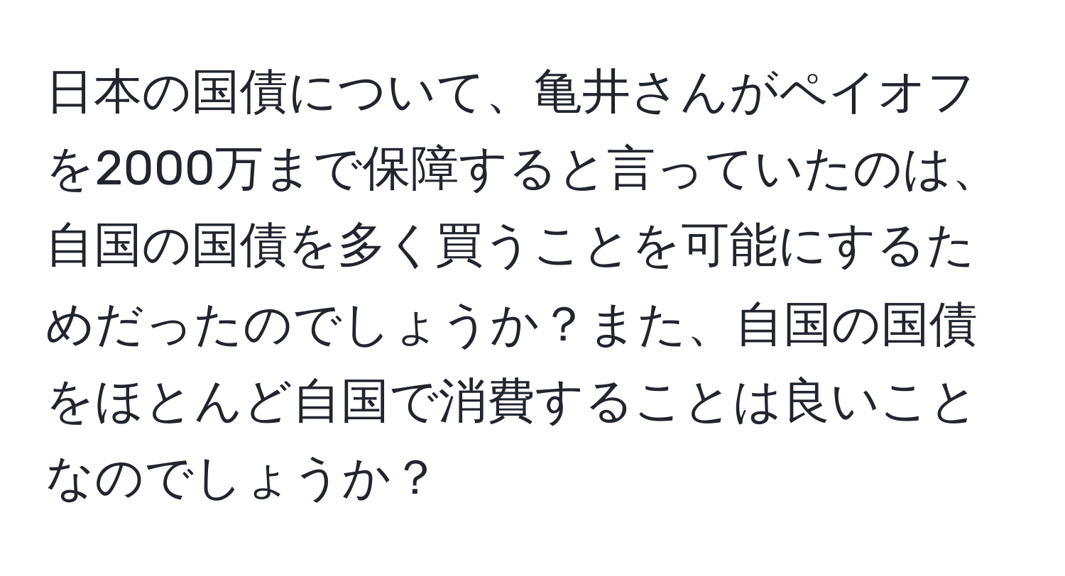 日本の国債について、亀井さんがペイオフを2000万まで保障すると言っていたのは、自国の国債を多く買うことを可能にするためだったのでしょうか？また、自国の国債をほとんど自国で消費することは良いことなのでしょうか？