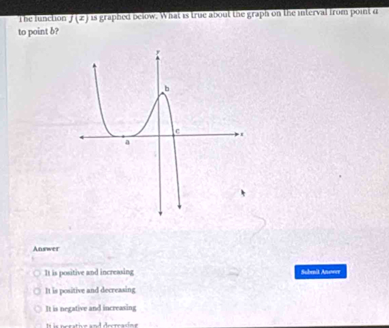 The funclion f(x) is graphed below. What is true about the graph on the interval from point d
to point b?
Answer
It is positive and increasing Submit Answer
It is positive and decreasing
It is negative and increasing
It is perative and decreasing