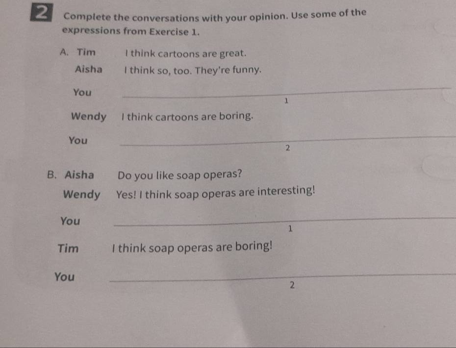 Complete the conversations with your opinion. Use some of the 
expressions from Exercise 1. 
A. Tim I think cartoons are great. 
Aisha I think so, too. They're funny. 
You 
_ 
1 
Wendy I think cartoons are boring. 
You 
_ 
2 
B. Aisha Do you like soap operas? 
Wendy Yes! I think soap operas are interesting! 
You 
_ 
1 
Tim I think soap operas are boring! 
You 
_ 
2