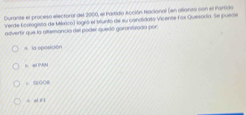 Durante el proceso electoral del 2000, el Partido Acción Nacional (en alionza con el Partido
Verde Ecologista de México) logró el triunfo de su candidato Vicente Fox Quesada. Se puede
advertir que la altemancia del poder quedó garantivada por:
a la aposición
D. of PAN
c. SEGO0
a of IF E