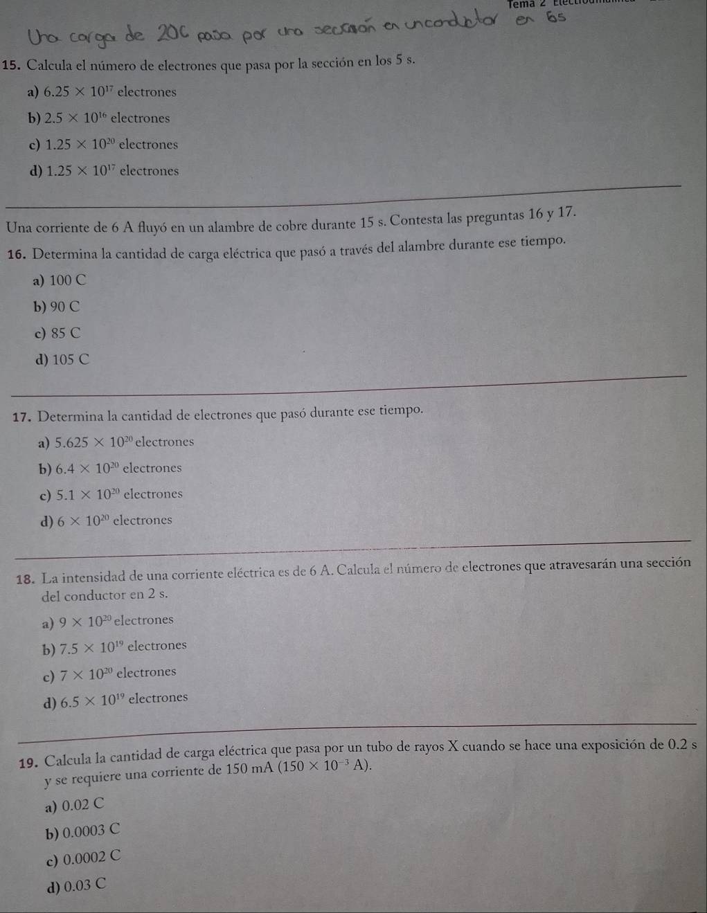 Calcula el número de electrones que pasa por la sección en los 5 s.
a) 6.25* 10^(17) ele ctrones
b) 2.5* 10^(16) electrones
c) 1.25* 10^(20)electrones
d) 1.25* 10^(17)electrones
Una corriente de 6 A fluyó en un alambre de cobre durante 15 s. Contesta las preguntas 16 y 17.
16. Determina la cantidad de carga eléctrica que pasó a través del alambre durante ese tiempo.
a) 100 C
b) 90 C
c) 85 C
d) 105 C
17. Determina la cantidad de electrones que pasó durante ese tiempo.
a) 5.625* 10^(20) electrones
b) 6.4* 10^(20) electrones
c) 5.1* 10^(20) electrones
d) 6* 10^(20)electrones
18. La intensidad de una corriente eléctrica es de 6 A. Calcula el número de electrones que atravesarán una sección
del conductor en 2 s.
a) 9* 10^(20) electrones
b) 7.5* 10^(19) electrones
c) 7* 10^(20) electrones
d) 6.5* 10^(19)electrones
19. Calcula la cantidad de carga eléctrica que pasa por un tubo de rayos X cuando se hace una exposición de 0.2 s
y se requiere una corriente de 150mA(150* 10^(-3)A). 
a) 0.02 C
b) 0.0003 C
c) 0.0002 C
d) 0.03 C