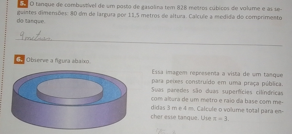 tanque de combustível de um posto de gasolina tem 828 metros cúbicos de volume e as se- 
guintes dimensões: 80 dm de largura por 11,5 metros de altura. Calcule a medida do comprimento 
do tanque. 
_ 
_ 
_ 
6 Observe a figura abaixo. 
Essa imagem representa a vista de um tanque 
para peixes construído em uma praça pública. 
Suas paredes são duas superfícies cilíndricas 
com altura de um metro e raio da base com me- 
didas 3 m e 4 m. Calcule o volume total para en- 
cher esse tanque. Use π =3.