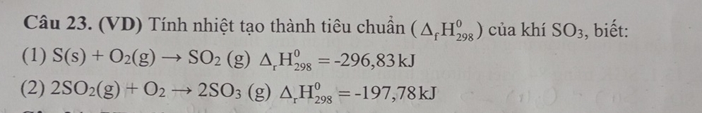 (VD) Tính nhiệt tạo thành tiêu chuẩn (△ _fH_(298)^0) của khí SO_3 , biết: 
(1) S(s)+O_2(g)to SO_2(g)△ _rH_(298)^0=-296,83kJ
(2) 2SO_2(g)+O_2to 2SO_3(g △ _rH_(298)^0=-197,78kJ