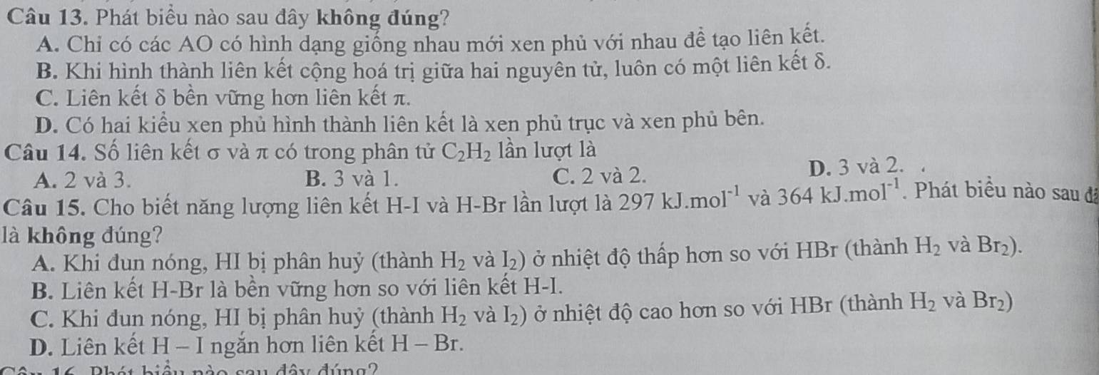 Phát biểu nào sau đây không đúng?
A. Chi có các AO có hình dạng giống nhau mới xen phủ với nhau đề tạo liên kết.
B. Khi hình thành liên kết cộng hoá trị giữa hai nguyên tử, luôn có một liên kết δ.
C. Liên kết δ bền vững hơn liên kết π.
D. Có hai kiểu xen phủ hình thành liên kết là xen phủ trục và xen phủ bên.
Câu 14. Số liên kết σ và π có trong phân tử C_2H_2 lần lượt là
A. 2 và 3. B. 3 và 1. C. 2 và 2.
D. 3 và 2.
Câu 15. Cho biết năng lượng liên kết H-I và H-Br lần lượt là 297kJ.mol^(-1) và 364kJ.mol^(-1). Phát biều nào sau đã
là không đúng?
A. Khi đun nóng, HI bị phân huỷ (thành H_2 và I_2) ở nhiệt độ thấp hơn so với HBr (thành H_2 và Br_2).
B. Liên kết H-Br là bền vững hơn so với liên kết 1 H-I.
C. Khi đun nóng, HI bị phân huỷ (thành H_2 và 12 ) ở nhiệt độ cao hơn so với HBr (thành H_2 và Br_2)
D. Liên kết H - I ngắn hơn liên kết H-Br.