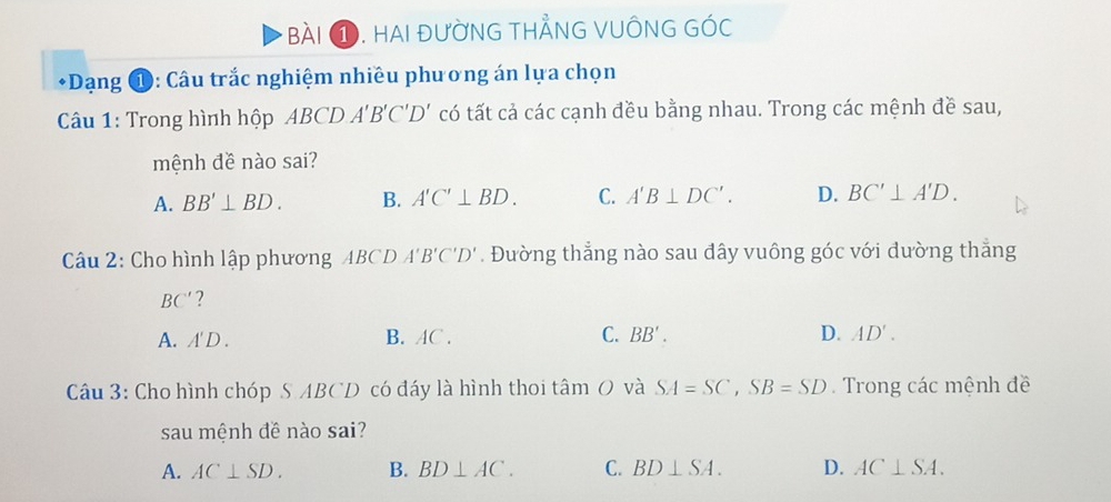 bài ①. hai đường thẳnG vUÔnG góc
*Dạng ①: Câu trắc nghiệm nhiều phương án lựa chọn
Câu 1: Trong hình hộp ABCD A'B'C'D' có tất cả các cạnh đều bằng nhau. Trong các mệnh đề sau,
mệnh đề nào sai?
A. BB'⊥ BD. B. A'C'⊥ BD. C. A'B⊥ DC'. D. BC'⊥ A'D. 
Câu 2: Cho hình lập phương ABCDA'B'C'D'. Đường thẳng nào sau đây vuông góc với đường thẳng
BC' ?
A. A'D.
B. AC. C. BB'. D. AD'. 
Câu 3: Cho hình chóp S ABCD có đáy là hình thoi tâm O và SA=SC, SB=SD. Trong các mệnh đề
sau mệnh đề nào sai?
A. AC⊥ SD. B. BD⊥ AC. C. BD⊥ SA. D. AC⊥ SA.