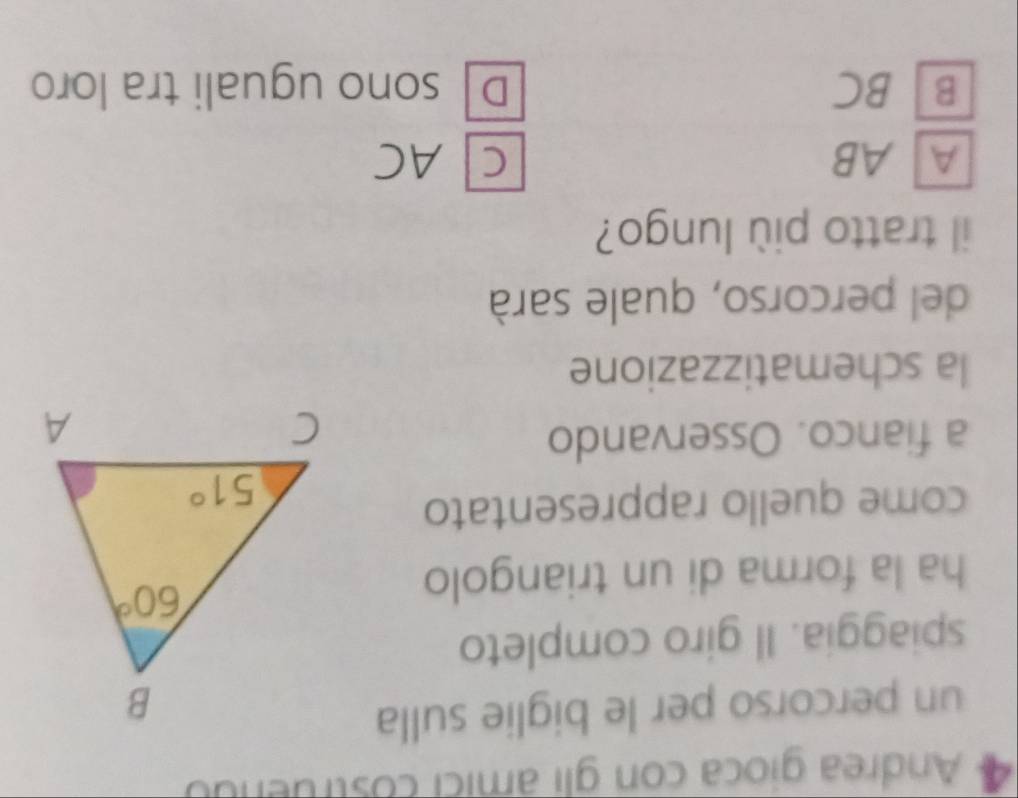 Andrea gioca con gli âmici costruendo
un percorso per le biglie sulla
spiaggia. Il giro completo
ha la forma di un triangolo
come quello rappresentato
a fianco. Osservando
la schematizzazione
del percorso, quale sarà
il tratto più lungo?
A AB C AC
B] BC D sono uguali tra loro