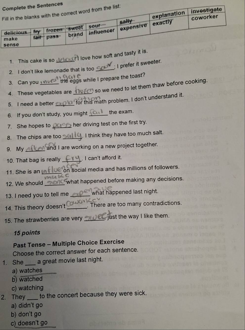 love how soft and tasty 
1. This cake is so
2. I don't like lemonade that is too _; I prefer it sweeter.
3. Can you the eggs while I prepare the toast?
4. These vegetables are , so we need to let them thaw before cooking.
5. I need a better __for this math problem. I don't understand it.
6. If you don't study, you might _the exam.
7. She hopes to _her driving test on the first try.
8. The chips are too _. I think they have too much salt.
9. My _and I are working on a new project together.
10. That bag is really_ . I can't afford it.
11. She is an _on social media and has millions of followers.
12. We should _what happened before making any decisions.
13. I need you to tell me _what happened last night.
14. This theory doesn't _. There are too many contradictions.
15. The strawberries are very _, just the way I like them.
15 points
Past Tense - Multiple Choice Exercise
Choose the correct answer for each sentence.
1. She _a great movie last night.
a) watches
b) watched
c) watching
2. They _to the concert because they were sick.
a) didn't go
b) don't go
c) doesn't go