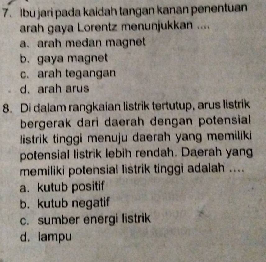 Ibu jari pada kaidah tangan kanan penentuan
arah gaya Lorentz menunjukkan ....
a. arah medan magnet
b. gaya magnet
c. arah tegangan
d. arah arus
8. Di dalam rangkaian listrik tertutup, arus listrik
bergerak dari daerah dengan potensial 
listrik tinggi menuju daerah yang memiliki
potensial listrik lebih rendah. Daerah yang
memiliki potensial listrik tinggi adalah ....
a. kutub positif
b. kutub negatif
c. sumber energi listrik
d. lampu