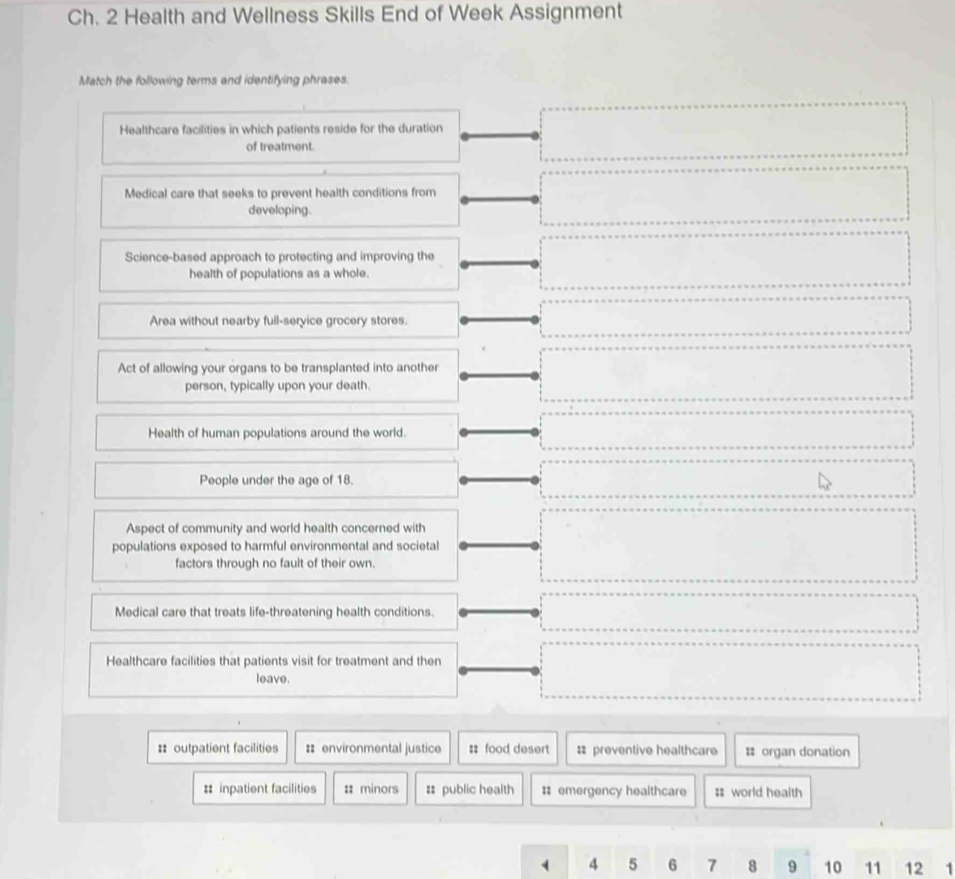 Ch. 2 Health and Wellness Skills End of Week Assignment
Match the following terms and identifying phrases.
Healthcare facilities in which patients reside for the duration
of treatment.
Medical care that seeks to prevent health conditions from
developing.
Science-based approach to protecting and improving the
health of populations as a whole.
Area without nearby full-service grocery stores.
Act of allowing your organs to be transplanted into another
person, typically upon your death.
Health of human populations around the world.
People under the age of 18.
Aspect of community and world health concerned with
populations exposed to harmful environmental and societal
factors through no fault of their own.
Medical care that treats life-threatening health conditions.
Healthcare facilities that patients visit for treatment and then
leave.
:: outpatient facilities :: environmental justice : food desert : preventive healthcare # organ donation
# inpatient facilities : minors # public health :: emergency healthcare # world health
4 5 6 7 8 9 10 11 12 1