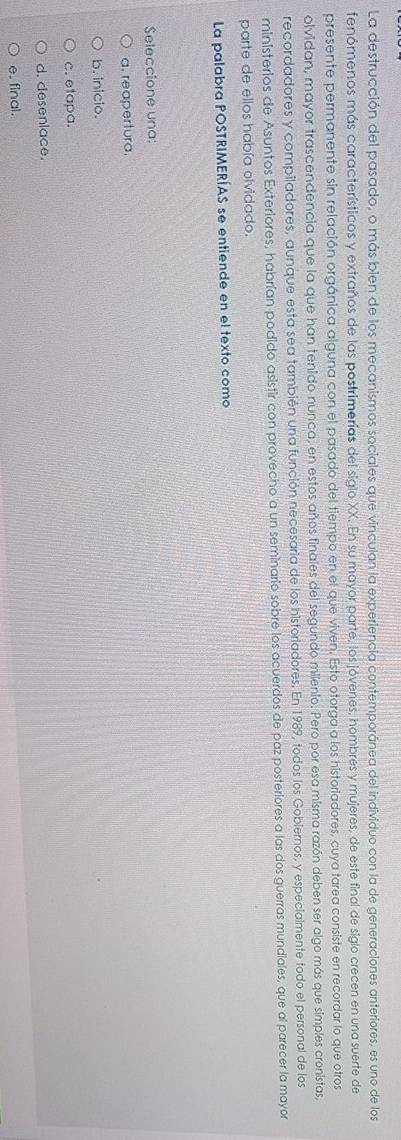 La destrucción del pasado, o más bien de los mecanismos sociales que vinculan la experiencia contemporánea del individuo con la de generaciones anteriores, es uno de los
fenómenos más característicos y extraños de las postrimerías del siglo XX. En su mayor parte, los jóvenes, hombres y mujeres, de este final de siglo crecen en una suerte de
presente permanente sin relación orgánica alguna con el pasado del tiempo en el que viven. Esto otorga a los historiadores, cuya tarea consiste en recordar lo que otros
olvidan, mayor trascendencia que la que han tenido nunca, en estos años finales del segundo milenio. Pero por esa misma razón deben ser algo más que simples cronistas,
recordadores y compiladores, aunque esta sea también una función necesaria de los historiadores. En 1989, todos los Gobiernos, y especialmente todo el personal de los
ministerios de Asuntos Exteriores, habrían podido asistir con provecho a un seminario sobre los acuerdos de paz posteriores a las dos guerras mundiales, que al parecer la mayor
parte de ellos había olvidado.
La palabra POSTRIMERÍAS se entiende en el texto como
Seleccione una:
a. reapertura.
b. inicio.
c. etapa.
d. desenlace.
e. final.
