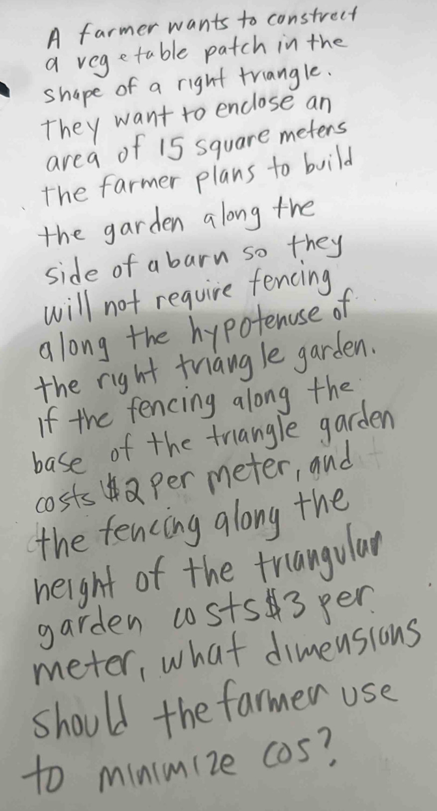 A farmer wants to constrect 
a vegetable patch in the 
shape of a right triangle. 
They want to enclose an 
area of 15 square meters
the farmer plans to build 
the garden along the 
side of a barn so they 
will not require fencing 
along the hypotenose of 
the right triangle garden. 
If the fencing along the 
base of the triangle garden 
costsa per meter, and 
the fencing along the 
height of the triangular 
garden costs3 pen 
meter, what dimeusions 
should the farmer use 
to minimize cos?