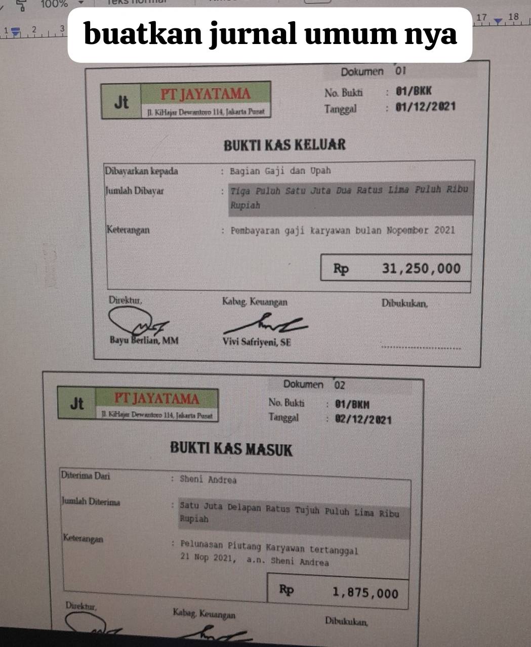 100%
1 2 3 buatkan jurnal umum nya 17 18
Dokumen 01 
Jt PT JAYATAMA 
No. Bukti : 01/BKK 
[l. KiHajar Dewantoro 114, Jakarts Pusat Tanggal :01/12/2021 
BUKTI KAS KELUAR 
Dibayarkan kepada : Bagian Gaji dan Upah 
Jumlah Díbayar . Tíga Puluh Satu Juta Dua Ratus Lima Puluh Ribu 
Rupiah 
Keterangan : Pembayaran gaji karyawan bulan Nopember 2021
Rp 31, 250, 000
Direktur, Kabag. Keuangan Dibukukan, 
Bayu Berlian, MM Vivi Safriyeni, SE 
_ 
Dokumen 02 
Jt PT JAYATAMA 
No. Bukti 01/BKM 
]I. KiHajar Dewantoro 114, Jakarta Pusat Tanggal 02/12/2021 
BUKTI KAS MASUK 
Diterima Dari : Sheni Andrea 
Jumlah Diterima Satu Juta Delapan Ratus Tujuh Puluh Lima Ribu 
Rupiah 
Keterangan : Pelunasan Piutang Karyawan tertanggal 
21 Nop 2021, a.n. Sheni Andrea
Rp 1,875,000
Direktur, Kabag, Keuangan Dibukukan,