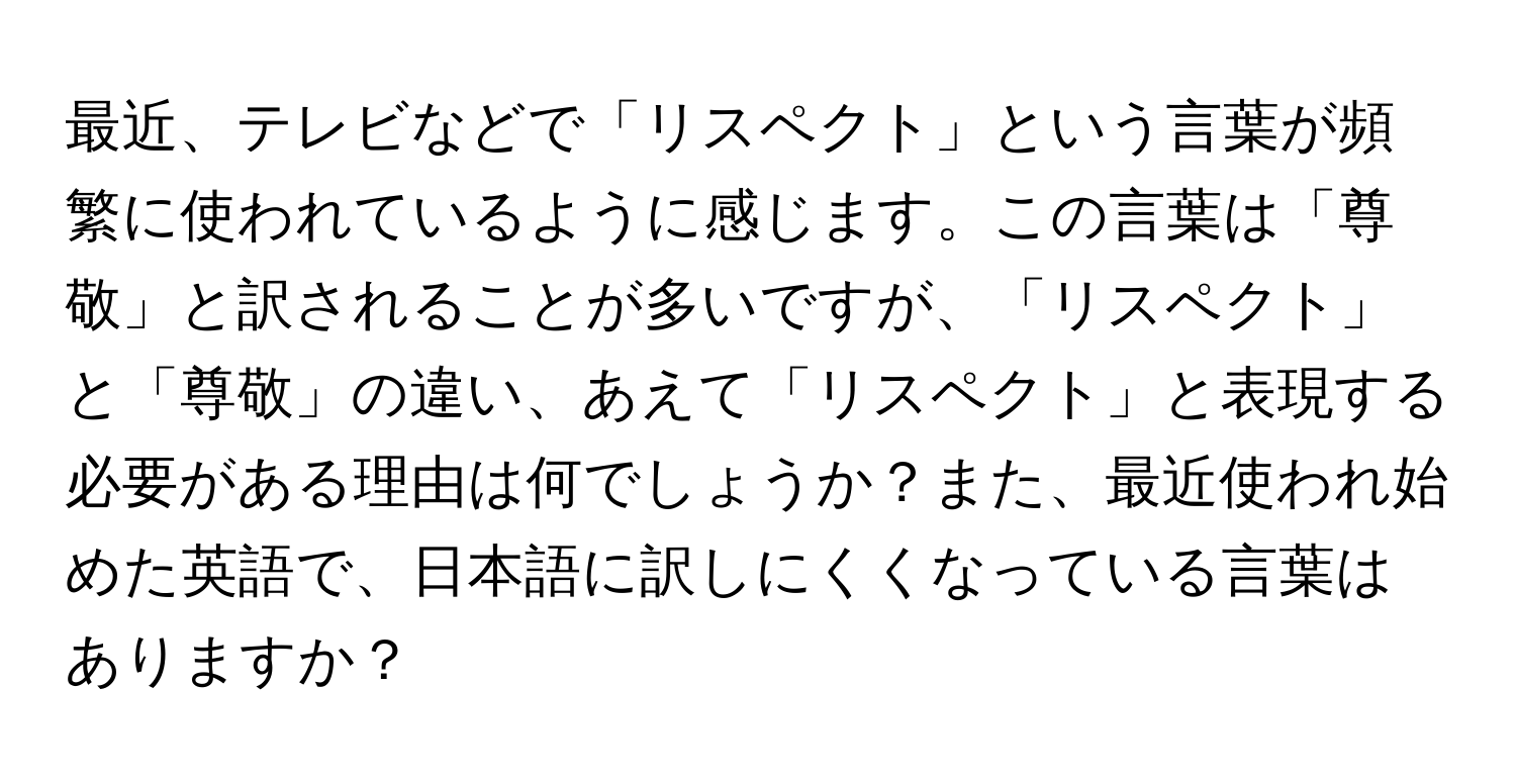 最近、テレビなどで「リスペクト」という言葉が頻繁に使われているように感じます。この言葉は「尊敬」と訳されることが多いですが、「リスペクト」と「尊敬」の違い、あえて「リスペクト」と表現する必要がある理由は何でしょうか？また、最近使われ始めた英語で、日本語に訳しにくくなっている言葉はありますか？