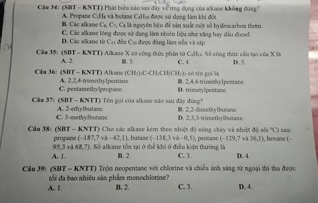 Cầu 34: (SBT - KNTT) Phát biểu nào sau dây về ứng dụng của alkane không đúng?
A. Propane C_3 :H8 và butane C4H₁0 được sử dụng làm khí đốt
B. Các alkane C_6, C_7, ,C_8 là nguyên liệu để sản xuất một số hydrocarbon thơm.
C. Các alkane lỏng được sử dụng làm nhiên liệu như xăng hay dầu diesel.
D. Các alkane từ C_11 đến C_20 được dùng làm nến và sáp
Câu 35: (SBT - KNTT) Alkane X có công thức phân tử C_6H_14 Số công thức cấu tạo của X là
A. 2. B. 3 C. 4 D. 5.
Câu 36: (SBT - KNTT) Alkanc (CH_3)_3C-CH_2CH(CH_3) 2 có tên gọi là
A. 2,2,4-trimethylpentane B. 2,4,4-trimethylpentane
C. pentamethylpropane D. trimetylpentane.
Câu 37: S BT-KNTT) 9 Tên gọi của alkane nào sau đây đúng?
A. 2-ethylbutane. B. 2,2-dimethylbutane.
C. 3-methylbutane. D. 2,3,3-trimethylbutane
Câu 38: (SBT-KNTT) Cho các alkane kèm theo nhiệt độ nóng chảy và nhiệt độ sôi°C) sau:
propane ( (-187,7 và -42,1) , butane (-138,3va -0,5) , pentane (-129,7 và 36,1 ), hexane (-
95, 3 và 68,7) O. Số alkane tồn tại ở thể khí ở điều kiện thường là
A. 1. B. 2. C. 3. D. 4.
Câu 39: (SBT - KNTT) Trộn neopentane với chlorine và chiếu ánh sáng từ ngoại thì thu được
tối đa bao nhiêu sản phẩm monochlorine?
A. 1. B. 2. C. 3. D. 4.