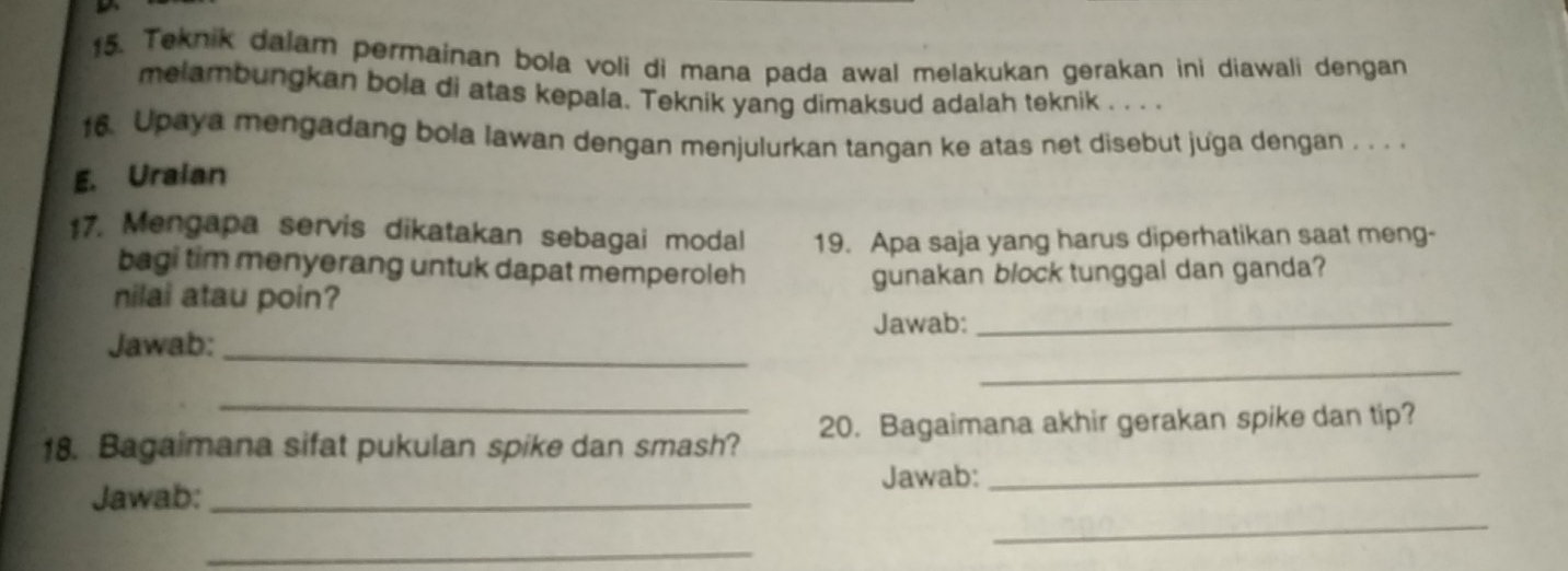 Teknik dalam permainan bola voli di mana pada awal melakukan gerakan ini diawali dengan 
melambungkan bola di atas kepala. Teknik yang dimaksud adalah teknik . . . . 
16. Upaya mengadang bola lawan dengan menjulurkan tangan ke atas net disebut juga dengan . . . . 
E. Uraian
$7. Mengapa servis dikatakan sebagai modal 19. Apa saja yang harus diperhatikan saat meng- 
bagi tim menyerang untuk dapat memperoleh 
nilai atau poin? gunakan block tunggal dan ganda? 
_ 
Jawab:_ Jawab:_ 
_ 
18. Bagaimana sifat pukulan spike dan smash? 20. Bagaimana akhir gerakan spike dan tip? 
Jawab:_ Jawab:_ 
_ 
_