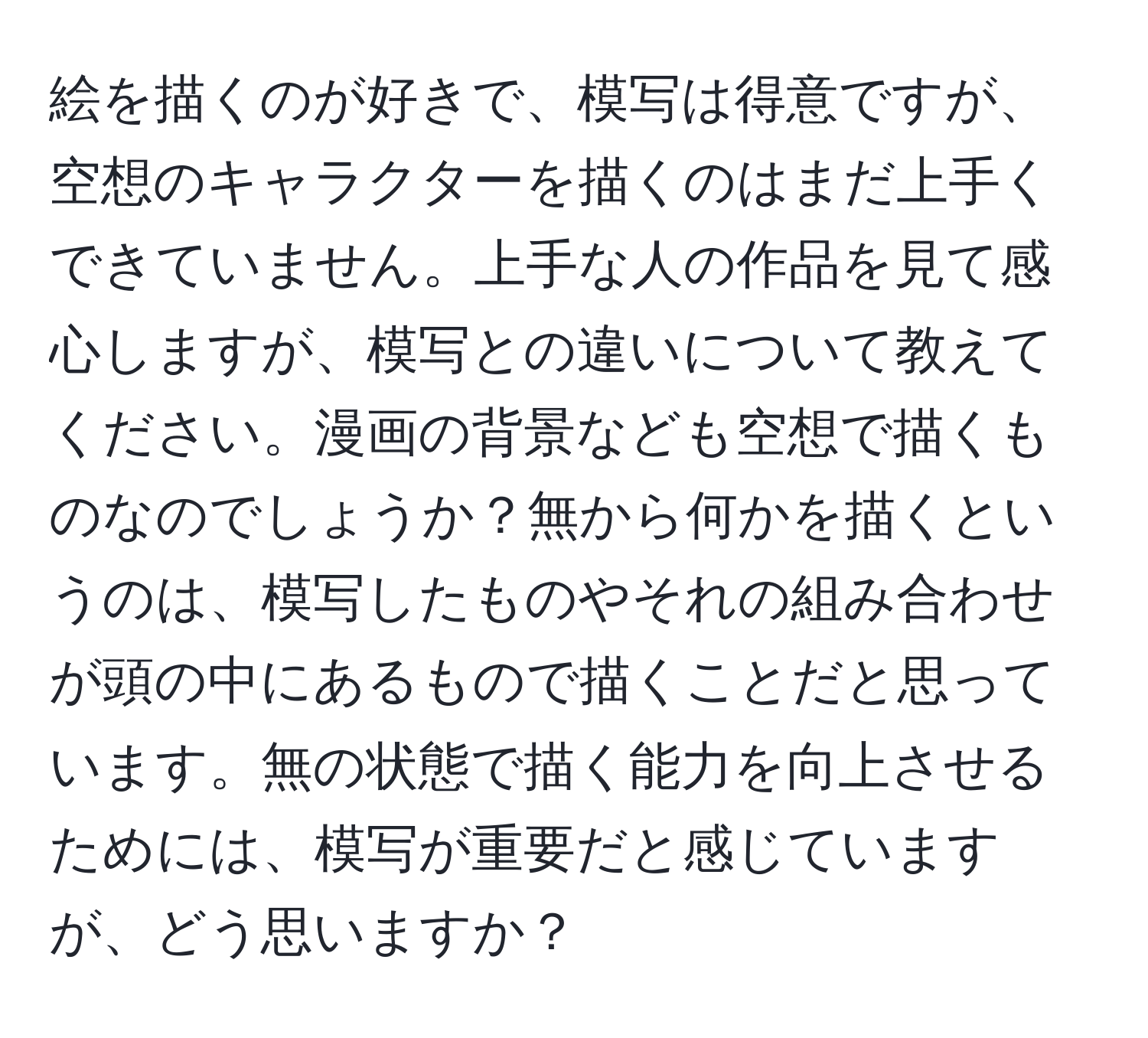 絵を描くのが好きで、模写は得意ですが、空想のキャラクターを描くのはまだ上手くできていません。上手な人の作品を見て感心しますが、模写との違いについて教えてください。漫画の背景なども空想で描くものなのでしょうか？無から何かを描くというのは、模写したものやそれの組み合わせが頭の中にあるもので描くことだと思っています。無の状態で描く能力を向上させるためには、模写が重要だと感じていますが、どう思いますか？