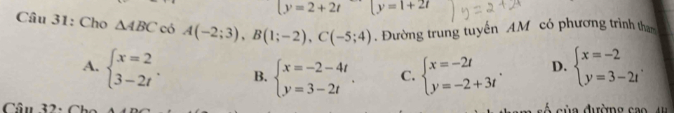 (y=2+2t (y=1+2t
Câu 31: Cho △ ABC có A(-2;3), B(1;-2), C(-5;4) Đường trung tuyến AM có phương trình tham
A. beginarrayl x=2 3-2tendarray.. B. beginarrayl x=-2-4t y=3-2tendarray.. C. beginarrayl x=-2t y=-2+3tendarray.. beginarrayl x=-2 y=3-2tendarray.. 
D.
Câu 32: Ch