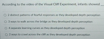 According to the video of the Visual Cliff Experiment, infants showed_
2 distinct patterns of fearful responses as they developed depth perception
3 ways to walk across the bridge as they developed depth perception
4 separate learning curves as they developed depth perception
2 ways to crawl across the cliff as they developed depth perception