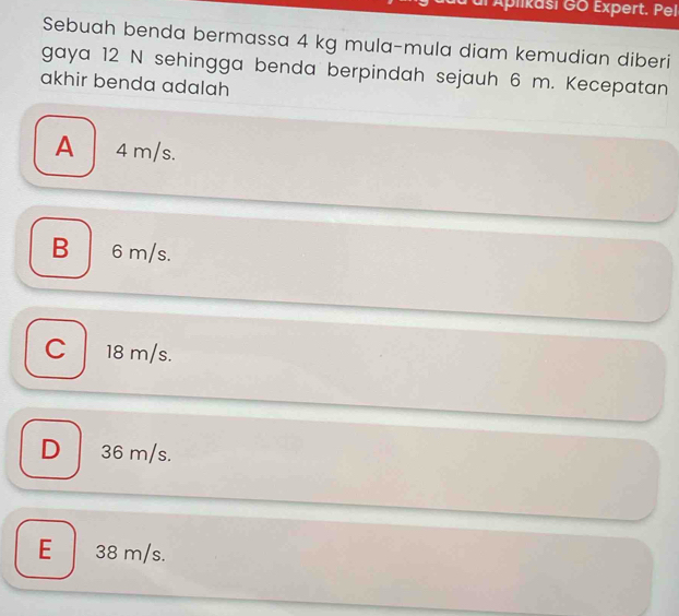 dl Aplikasi GO Expert. Pel
Sebuah benda bermassa 4 kg mula-mula diam kemudian diberi
gaya 12 N sehingga benda berpindah sejauh 6 m. Kecepatan
akhir benda adalah
A 4 m/s.
B 6m/s.
C 18 m/s.
D 36 m/s.
E 38 m/s.